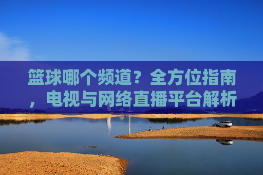 篮球哪个频道?全方位指南,电视与网络直播平台解析及赛事直播安排