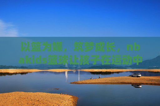 以篮为媒,筑梦成长,nbakids篮球让孩子在运动中遇见更好的自己