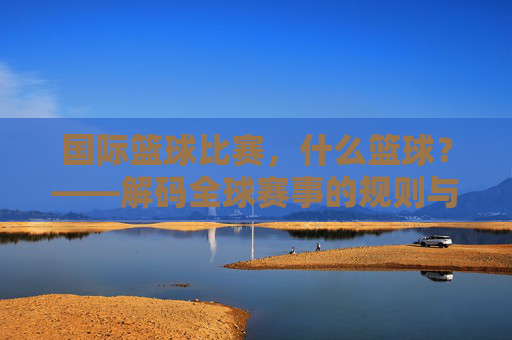 国际篮球比赛,什么篮球?——解码全球赛事的规则与全球魅力