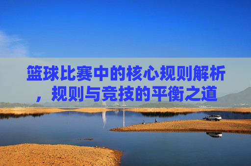 篮球比赛中的核心规则解析,规则与竞技的平衡之道