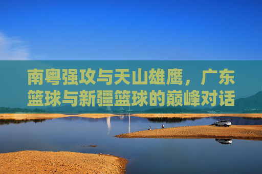 南粤强攻与天山雄鹰,广东篮球与新疆篮球的巅峰对话