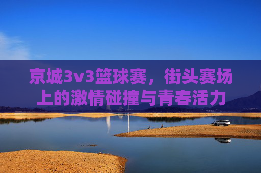 京城3v3篮球赛，街头赛场上的激情碰撞与青春活力