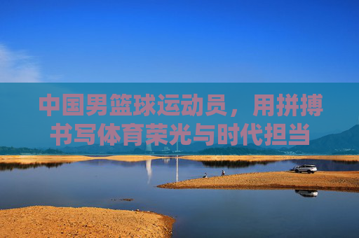 中国男篮球运动员,用拼搏书写体育荣光与时代担当