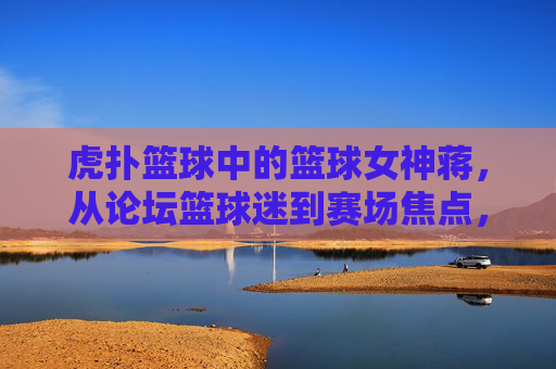 虎扑篮球中的篮球女神蒋，从论坛篮球迷到赛场焦点，她的故事与热爱交织