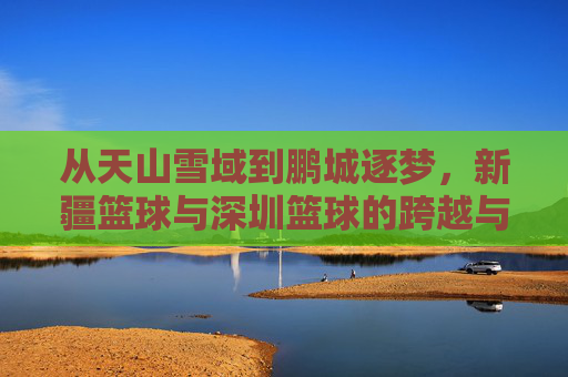 从天山雪域到鹏城逐梦，新疆篮球与深圳篮球的跨越与交融