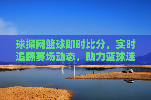 球探网篮球即时比分，实时追踪赛场动态，助力篮球迷掌握最新赛事信息