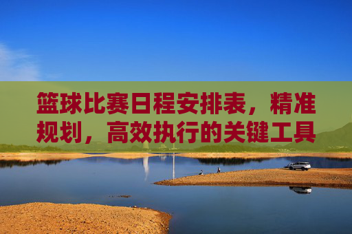 篮球比赛日程安排表，精准规划，高效执行的关键工具