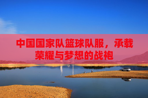 中国国家队篮球队服，承载荣耀与梦想的战袍