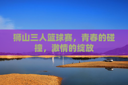 狮山三人篮球赛,青春的碰撞,激情的绽放
