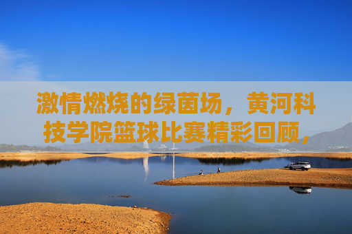 激情燃烧的绿茵场，黄河科技学院篮球比赛精彩回顾，激情燃烧的绿茵场，黄河科技学院篮球比赛精彩回顾