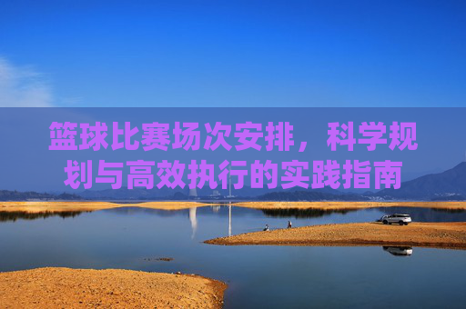篮球比赛场次安排，科学规划与高效执行的实践指南