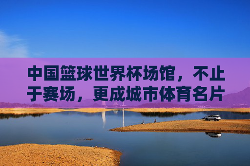 中国篮球世界杯场馆,不止于赛场,更成城市体育名片与文化地标