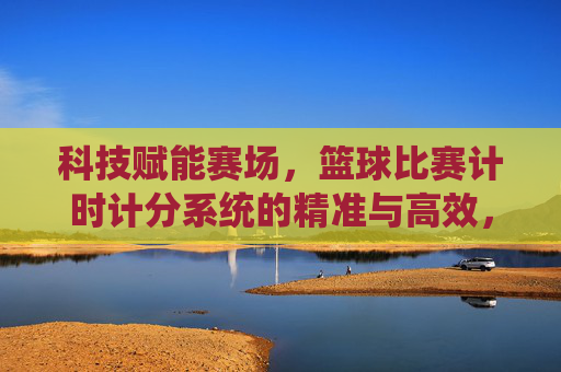 科技赋能赛场，篮球比赛计时计分系统的精准与高效，科技赋能赛场，篮球比赛计时计分系统的精准与高效