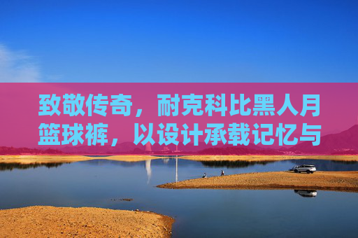 致敬传奇，耐克科比黑人月篮球裤，以设计承载记忆与力量