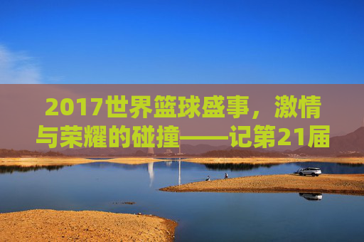 2017世界篮球盛事，激情与荣耀的碰撞——记第21届国际篮联篮球世界杯，2017世界篮球盛事，激情与荣耀的碰撞——记第21届国际篮联篮球世界杯