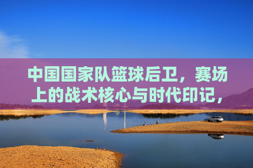 中国国家队篮球后卫,赛场上的战术核心与时代印记,中国国家队篮球后卫,赛场上的战术核心与时代印记