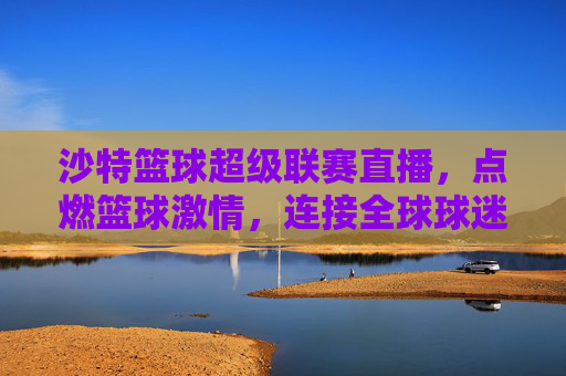 沙特篮球超级联赛直播，点燃篮球激情，连接全球球迷的体育盛宴