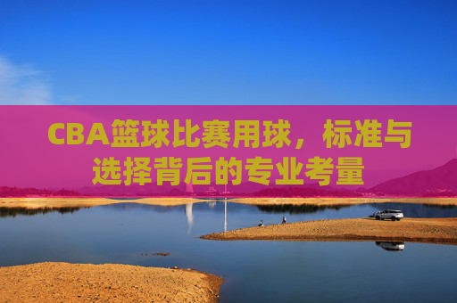 CBA篮球比赛用球，标准与选择背后的专业考量