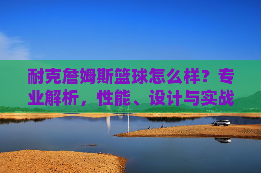 耐克詹姆斯篮球怎么样？专业解析，性能、设计与实战体验全解析
