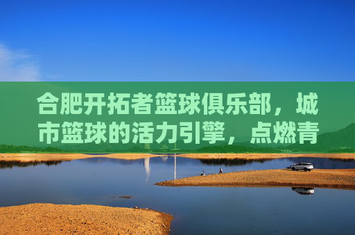 合肥开拓者篮球俱乐部,城市篮球的活力引擎,点燃青春梦想的激情火种,合肥开拓者篮球俱乐部,城市篮球的活力引擎,点燃青春梦想的激情火种