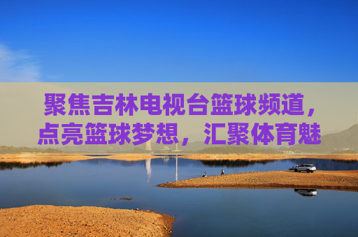 聚焦吉林电视台篮球频道,点亮篮球梦想,汇聚体育魅力与地方活力