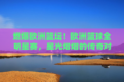 燃爆欧洲篮坛！欧洲篮球全明星赛，星光熠熠的传奇对决与激情碰撞