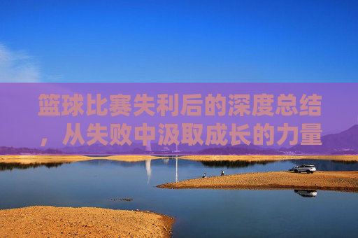 篮球比赛失利后的深度总结,从失败中汲取成长的力量