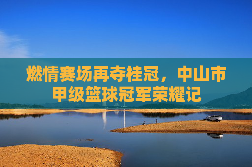 燃情赛场再夺桂冠，中山市甲级篮球冠军荣耀记