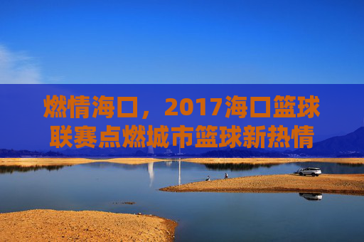 燃情海口,2017海口篮球联赛点燃城市篮球新热情