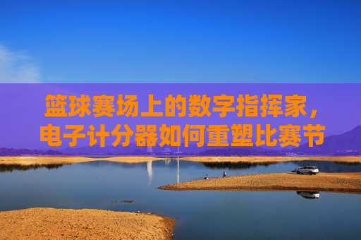 篮球赛场上的数字指挥家，电子计分器如何重塑比赛节奏与公平性，篮球赛场上的数字指挥家，电子计分器如何重塑比赛节奏与公平性