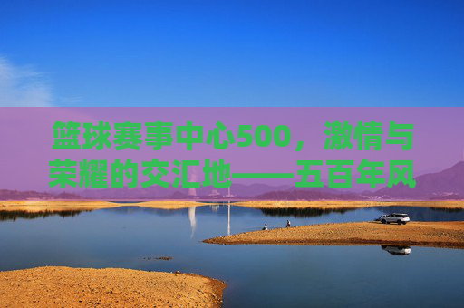 篮球赛事中心500，激情与荣耀的交汇地——五百年风雨历程中的体育传奇