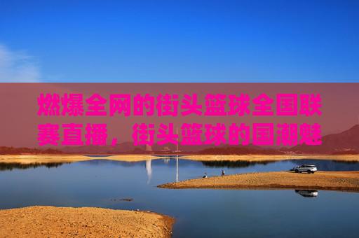 燃爆全网的街头篮球全国联赛直播，街头篮球的国潮魅力与青春的赛场碰撞