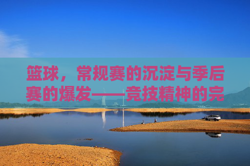 篮球，常规赛的沉淀与季后赛的爆发——竞技精神的完整体现