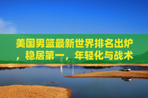 美国男篮最新世界排名出炉，稳居第一，年轻化与战术优化成核心亮点