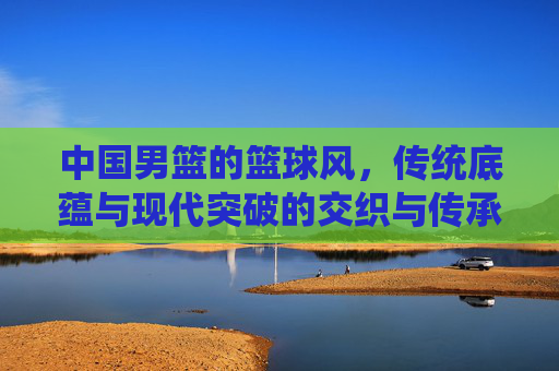 中国男篮的篮球风,传统底蕴与现代突破的交织与传承