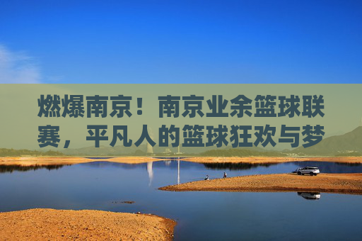 燃爆南京！南京业余篮球联赛，平凡人的篮球狂欢与梦想共鸣