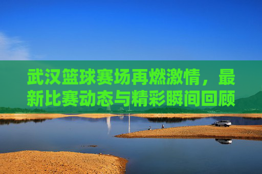 武汉篮球赛场再燃激情,最新比赛动态与精彩瞬间回顾