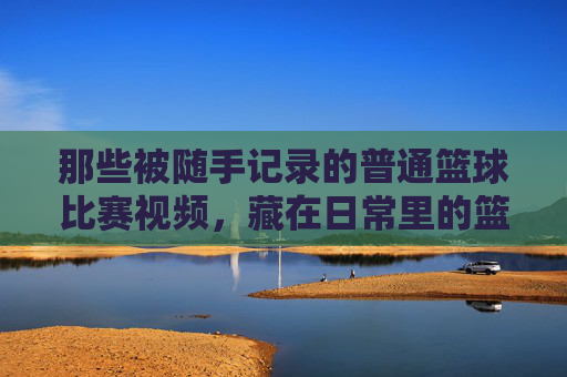 那些被随手记录的普通篮球比赛视频,藏在日常里的篮球热忱与真实瞬间