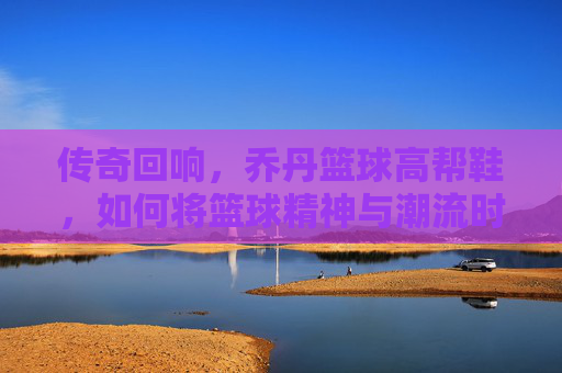 传奇回响，乔丹篮球高帮鞋，如何将篮球精神与潮流时尚熔于一炉？