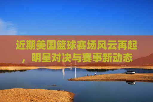 近期美国篮球赛场风云再起,明星对决与赛事新动态