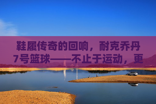 鞋履传奇的回响,耐克乔丹7号篮球——不止于运动,更是文化的符号与传承