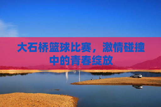 大石桥篮球比赛，激情碰撞中的青春绽放