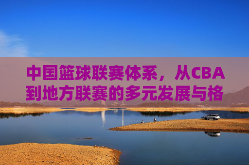 中国篮球联赛体系，从CBA到地方联赛的多元发展与格局
