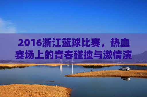 2016浙江篮球比赛，热血赛场上的青春碰撞与激情演绎