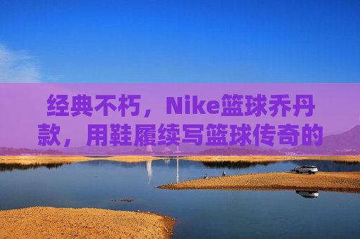 经典不朽，Nike篮球乔丹款，用鞋履续写篮球传奇的永恒