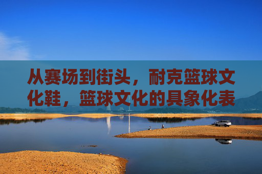 从赛场到街头，耐克篮球文化鞋，篮球文化的具象化表达与潮流的永续传承