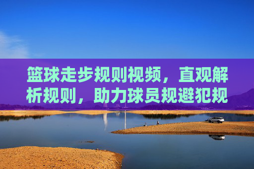 篮球走步规则视频,直观解析规则,助力球员规避犯规