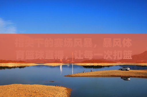 指尖下的赛场风暴,暴风体育篮球直播,让每一次扣篮都触手可及