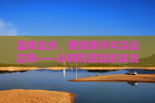 篮球走步,规则解析与实战应用——从判罚逻辑到球员应对策略,篮球走步,规则解析与实战应用——从判罚逻辑到球员应对策略