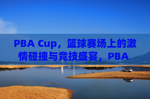 PBA Cup，篮球赛场上的激情碰撞与竞技盛宴，PBA Cup，篮球赛场上的激情碰撞与竞技盛宴